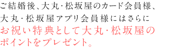 ご結婚後、大丸・松坂屋のカード会員様、大丸・松坂屋アプリ会員様にはさらにお祝い特典としてポイントをプレゼント。