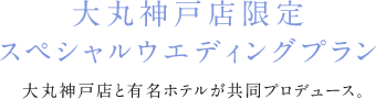 大丸神戸店限定　スペシャルウエディングプラン 大丸神戸店各店が一流ホテルをはじめ人気の式場と共同プロデュース！