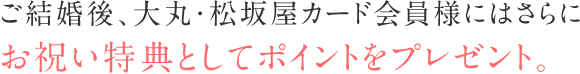 ご結婚後、大丸・松坂屋のカード会員様、大丸・松坂屋アプリ会員様にはさらにお祝い特典としてポイントをプレゼント。