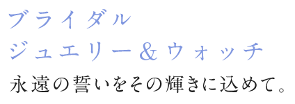 ブライダルジュエリー＆ウォッチ 永遠の誓いをその輝きに込めて