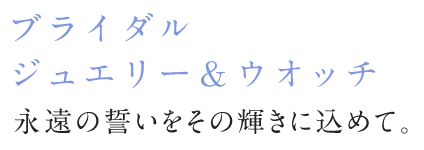 ブライダルジュエリー＆ウォッチ 永遠の誓いをその輝きに込めて