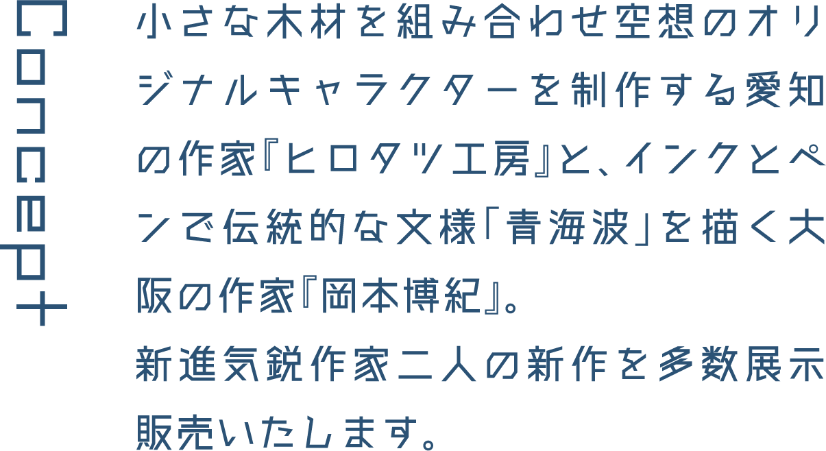 Concept 小さな木材を組み合わせ空想のオリジナルキャラクターを制作する愛知の作家『ヒロタツ工房』と、インクとペンで伝統的な文様「青海波」を描く大阪の作家『岡本博紀』。新進気鋭作家二人の新作を多数展示販売いたします。