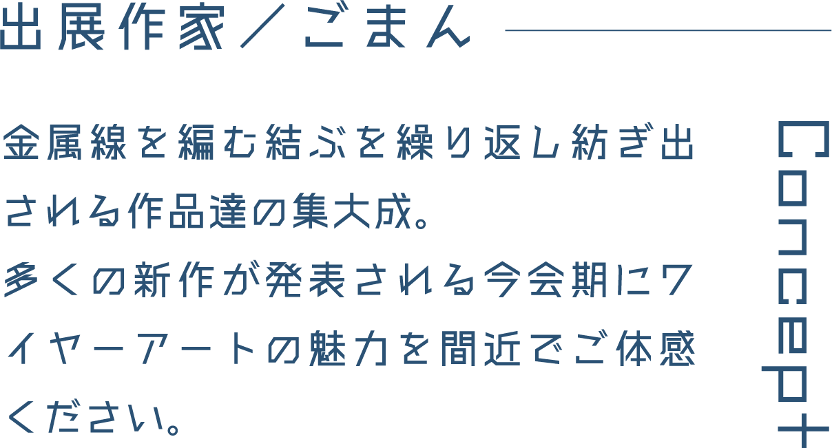 出展作家／ごまん 金属線を編む結ぶを繰り返し紡ぎ出される作品達の集大成。多くの新作が発表される今会期にワイヤーアートの魅力を間近でご体感ください。