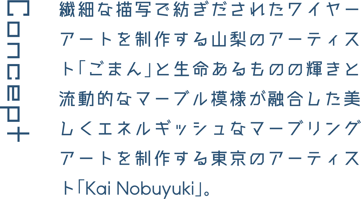 Concept 繊細な描写で紡ぎだされたワイヤーアートを制作する山梨のアーティスト「ごまん」と生命あるものの輝きと流動的なマーブル模様が融合した美しくエネルギッシュなマーブリングアートを制作する東京のアーティスト「Kai Nobuyuki」。