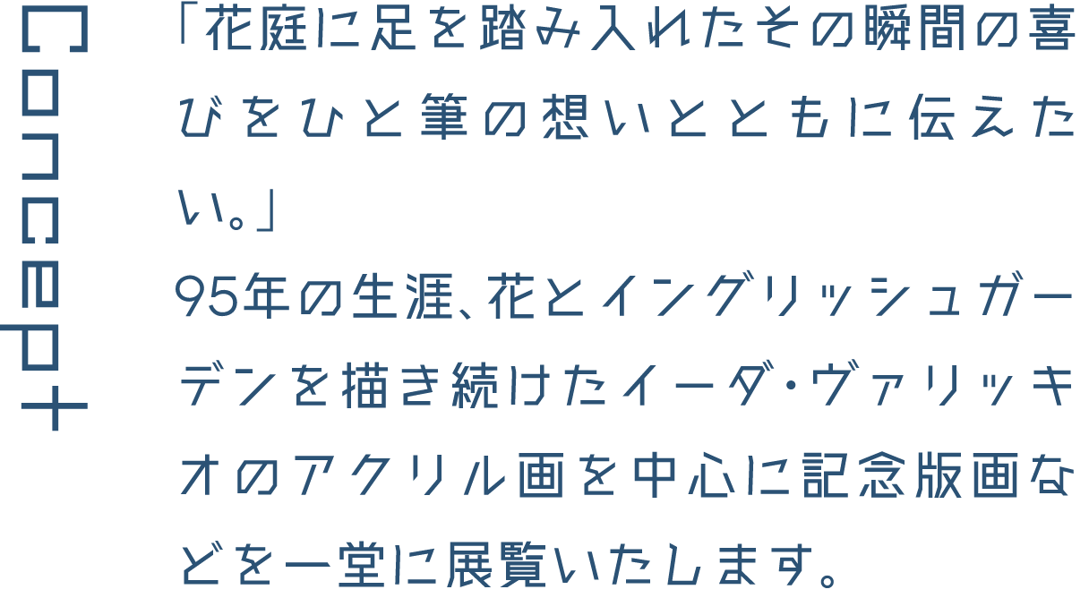Concept 「花庭に足を踏み入れたその瞬間の喜びをひと筆の想いとともに伝えたい。」95年の生涯、花とイングリッシュガーデンを描き続けたイーダ・ヴァリッキオのアクリル画を中心に記念版画などを一堂に展覧いたします。