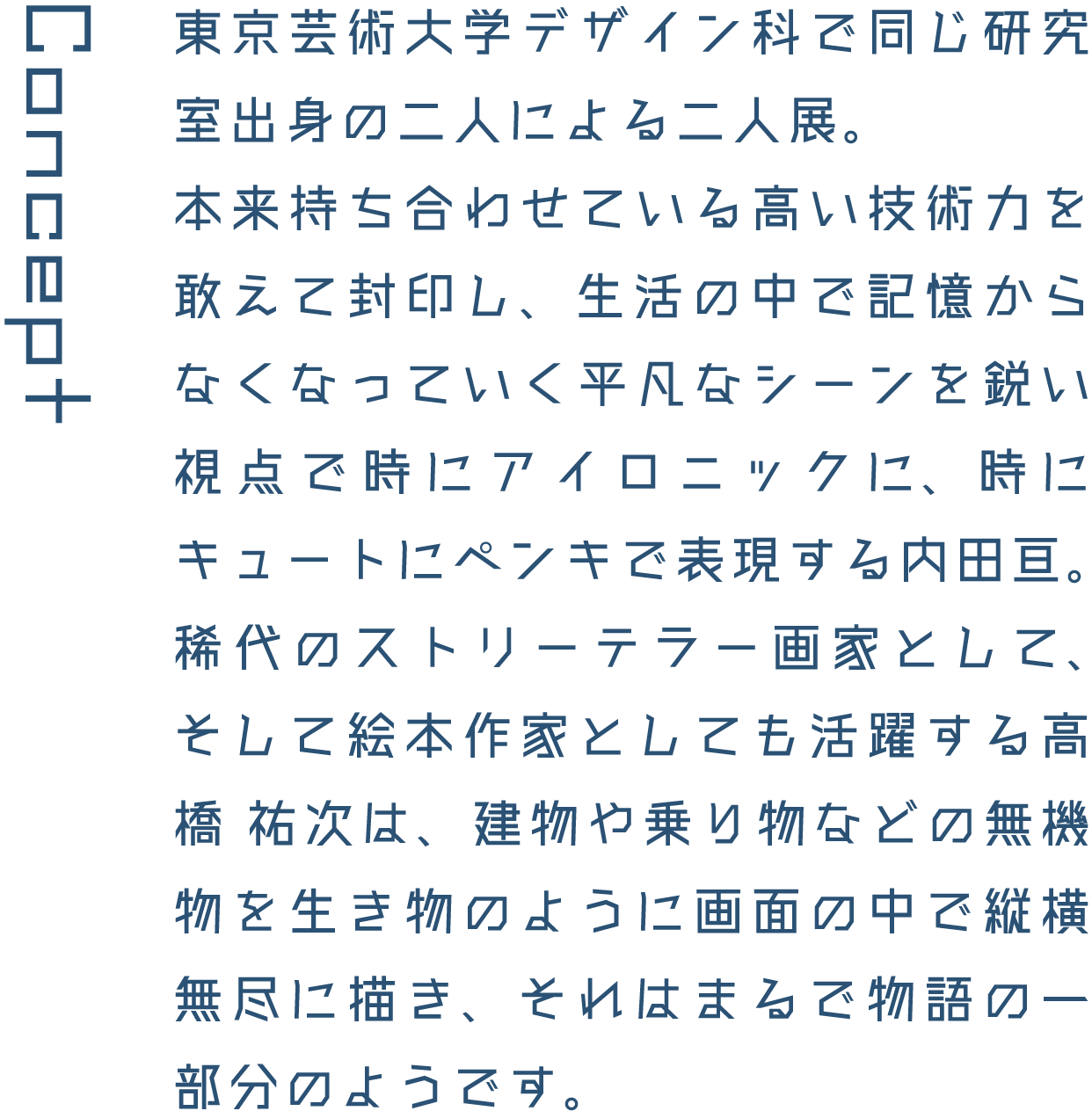 Concept 東京芸術大学デザイン科で同じ研究室出身の二人による二人展。本来持ち合わせている高い技術力を敢えて封印し、生活の中で記憶からなくなっていく平凡なシーンを鋭い視点で時にアイロニックに、時にキュートにペンキで表現する内田亘。稀代のストリーテラー画家として、そして絵本作家としても活躍する高橋 祐次は、建物や乗り物などの無機物を生き物のように画面の中で縦横無尽に描き、それはまるで物語の一部分のようです。