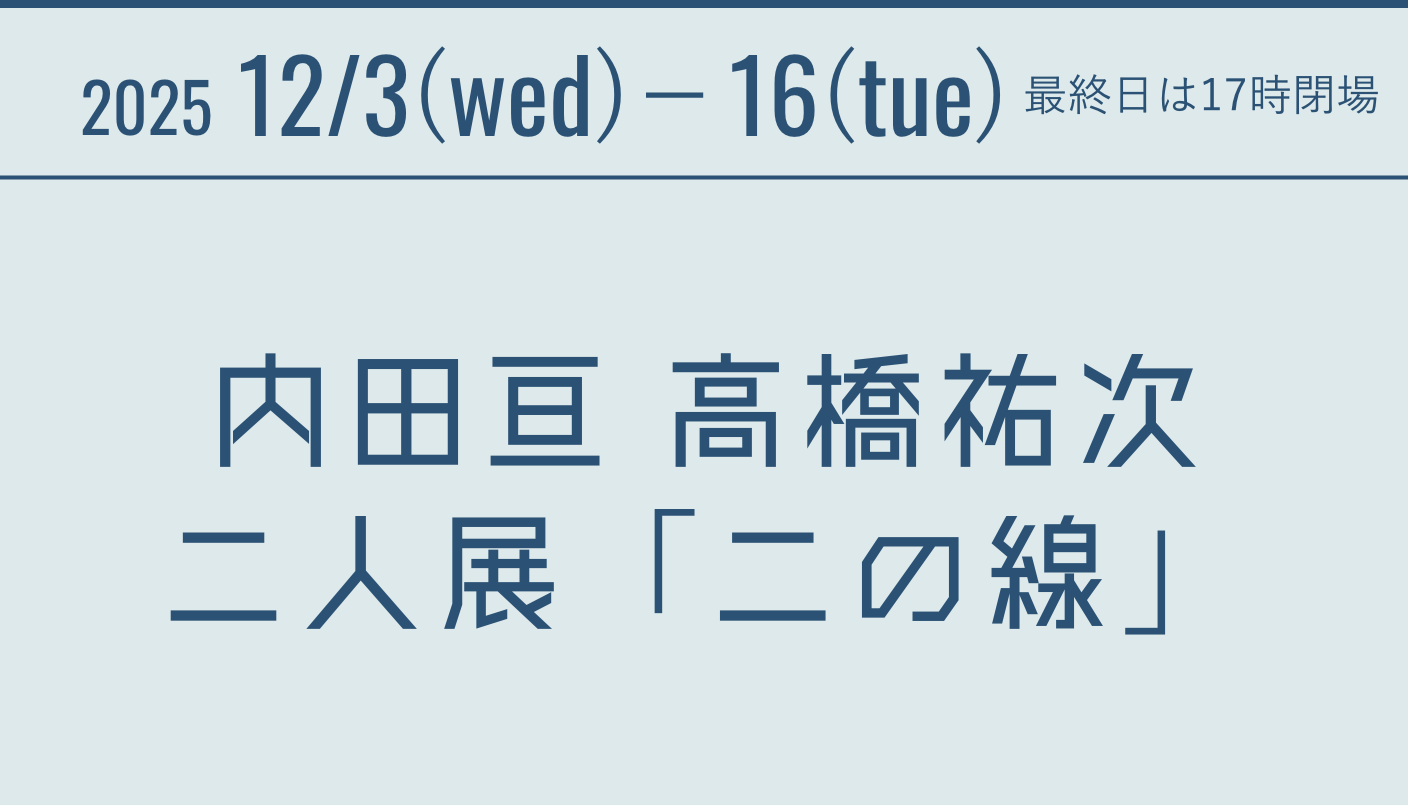 2025 12/3(wed)-16(tue) 内田亘 高橋祐次 二人展 「二の線」 最終日は17時閉場