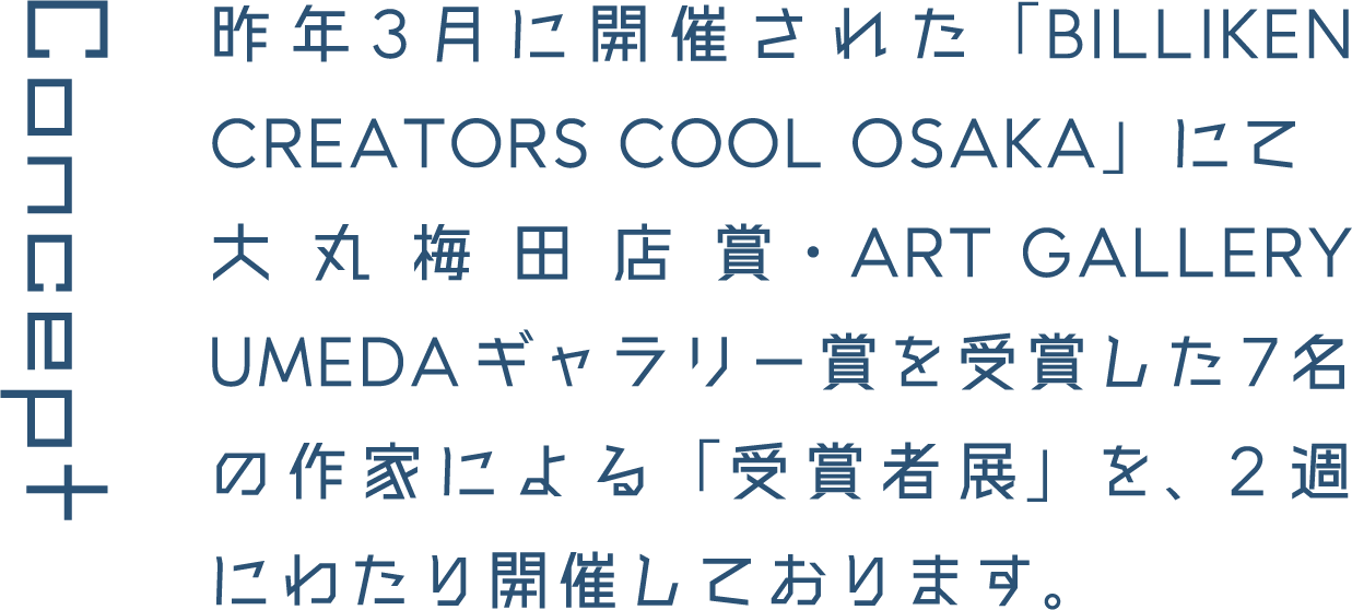 Concept 昨年3月に開催された「BILLIKEN CREATORS COOL OSAKA」にて大丸梅田店賞・ART GALLERY UMEDAギャラリー賞を受賞した7名の作家による「受賞者展」を、2週にわたり開催しております。
													