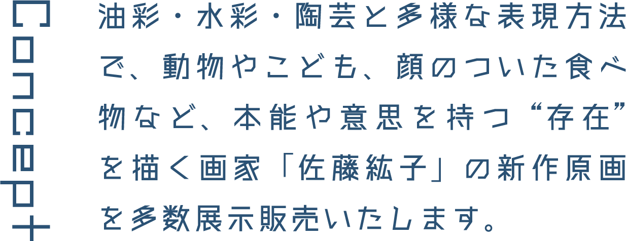 Concept 油彩・水彩・陶芸と多様な表現方法で、動物やこども、顔のついた食べ物など、本能や意思を持つ&rdquo;存在&rdquo;を描く画家「佐藤紘子」の新作原画を多数展示販売いたします。