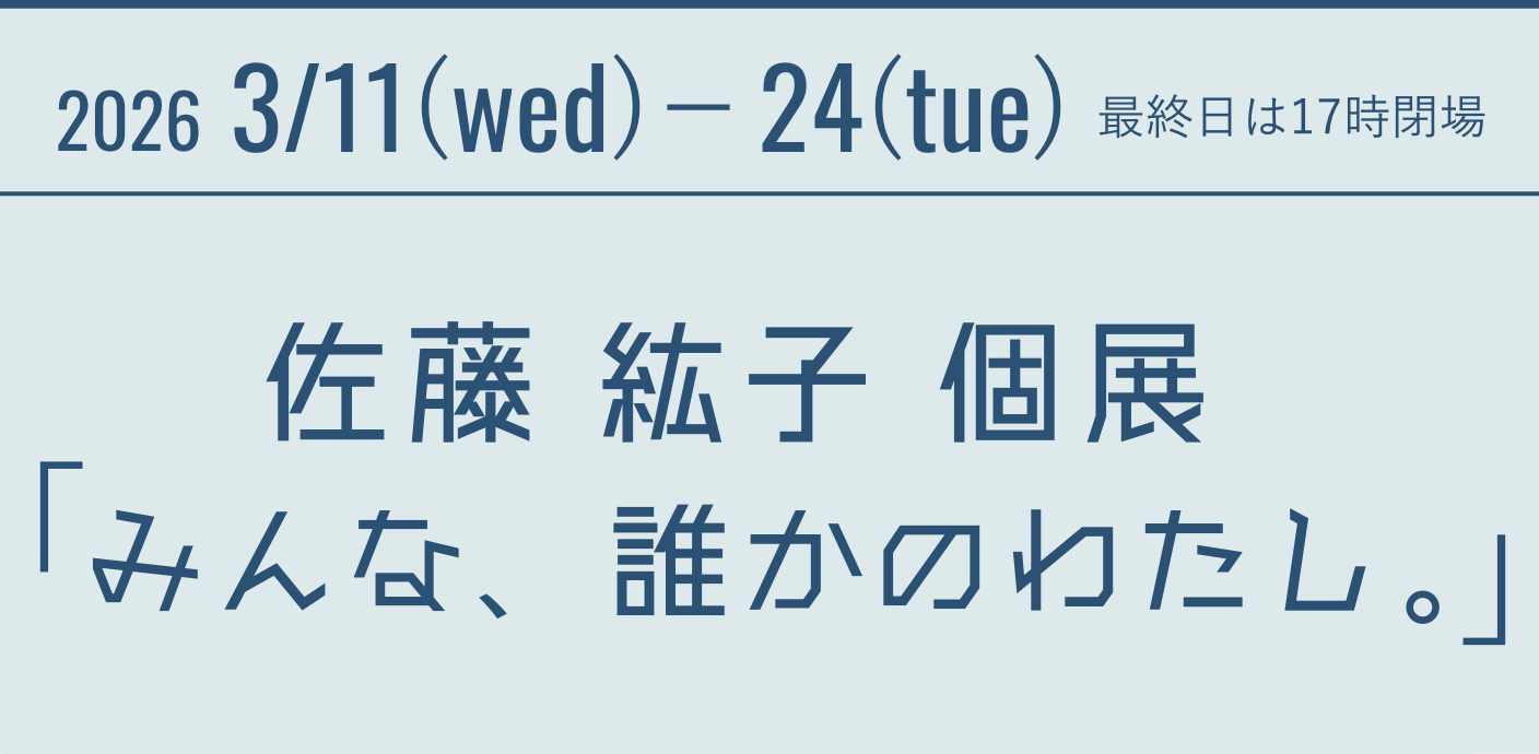 2026 3/11(wed)－24(tue) 最終日は17時閉場 佐藤 紘子 個展　「みんな、誰かのわたし。」