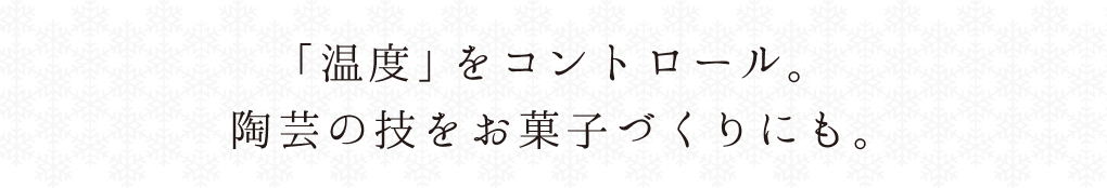 「温度」をコントロール。
陶芸の技をお菓子づくりにも。