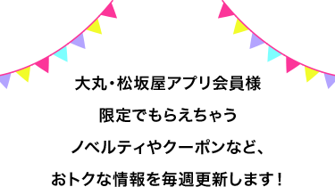 大丸・松坂屋アプリ会員様限定でもらえちゃうノベルティやクーポンなど、おトクな情報を毎週更新します!